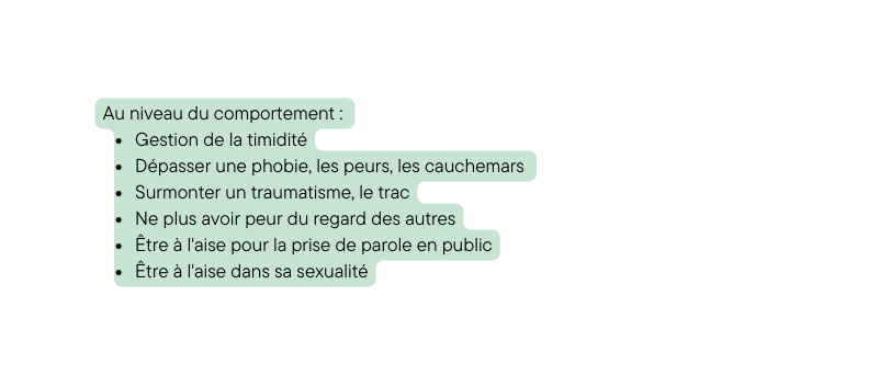 Au niveau du comportement Gestion de la timidité Dépasser une phobie les peurs les cauchemars Surmonter un traumatisme le trac Ne plus avoir peur du regard des autres Être à l aise pour la prise de parole en public Être à l aise dans sa sexualité