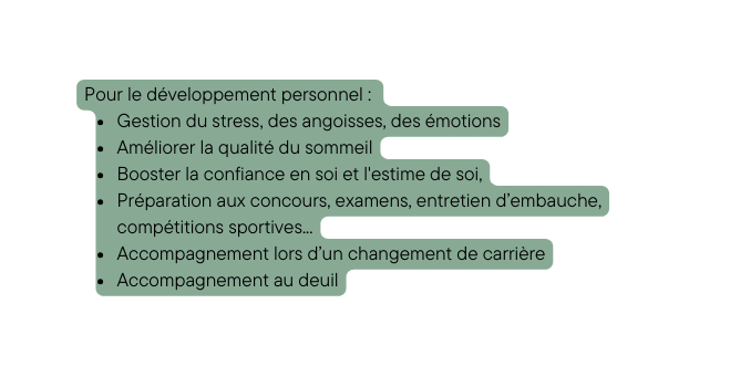 Pour le développement personnel Gestion du stress des angoisses des émotions Améliorer la qualité du sommeil Booster la confiance en soi et l estime de soi Préparation aux concours examens entretien d embauche compétitions sportives Accompagnement lors d un changement de carrière Accompagnement au deuil